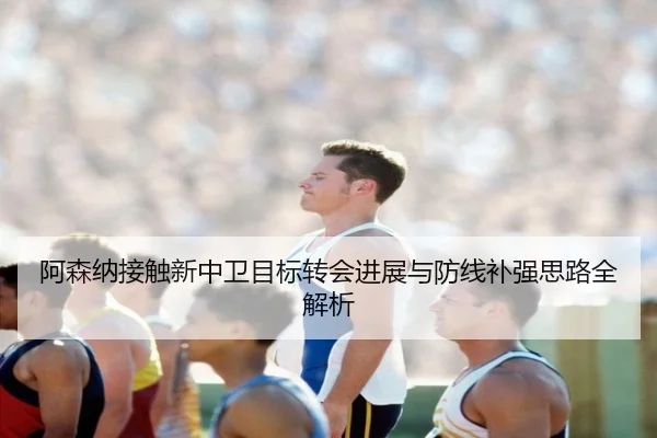 阿森纳接触新中卫目标转会进展与防线补强思路全解析